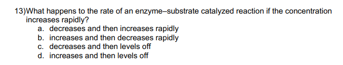 13)What happens to the rate of an enzyme-substrate catalyzed reaction if the concentration
increases rapidly?
a. decreases and then increases rapidly
b. increases and then decreases rapidly
c. decreases and then levels off
d. increases and then levels off