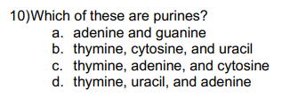 10)Which of these are purines?
a. adenine and guanine
b. thymine, cytosine, and uracil
c. thymine, adenine, and cytosine
d. thymine, uracil, and adenine
