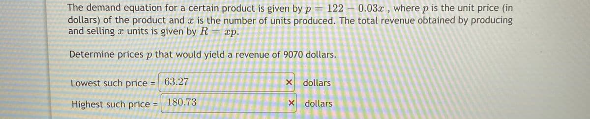 The demand equation for a certain product is given by p = 122 – 0.03x , where p is the unit price (in
dollars) of the product and x is the number of units produced. The total revenue obtained by producing
and selling x units is given by R
xp.
Determine prices p that would yield a revenue of 9070 dollars.
Lowest such price =
63.27
dollars
Highest such price = 180.73
X dollars
%3D
