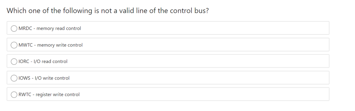 Which one of the following is not a valid line of the control bus?
MRDC - memory read control
MWTC - memory write control
IORC - 1/0 read control
IOWS - 1/O write control
RWTC - register write control
