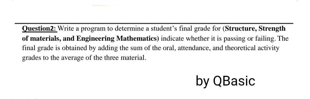 Question2: Write a program to determine a student's final grade for (Structure, Strength
of materials, and Engineering Mathematics) indicate whether it is passing or failing. The
final grade is obtained by adding the sum of the oral, attendance, and theoretical activity
grades to the average of the three material.
by QBasic
