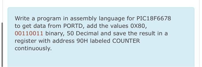 Write a program in assembly language for PIC18F6678
to get data from PORTD, add the values 0X80,
00110011 binary, 50 Decimal and save the result in a
register with address 90H labeled COUNTER
continuously.
