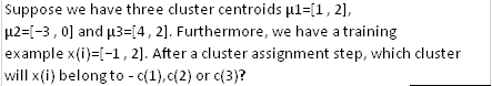 Suppose we have three cluster centroids µl=[1, 2],
µ2=[-3, 0] and µ3=[4,2]. Furthermore, we have a training
example x(i)=[-1,2]. After a cluster assignment step, which cluster
will x(i) belong to - c(1), c(2) or c(3)?
