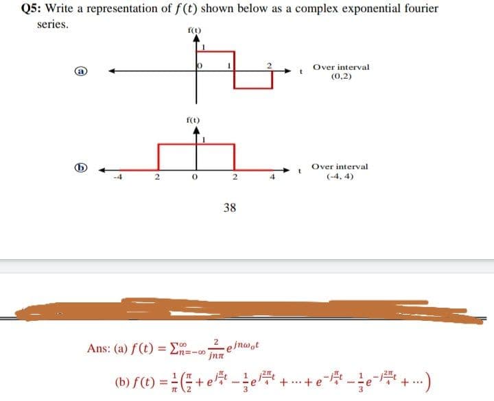 Q5: Write a representation of f (t) shown below as a complex exponential fourier
series.
Over interval
(0,2)
f(t)
Over interval
(-4, 4)
38
2
Ans: (a) f(t) = E-
-e/nwot
jnn
100
n=-00
(b) f(t) =(+ e-e + .+ e
+
...
.2
3
2.
2.
