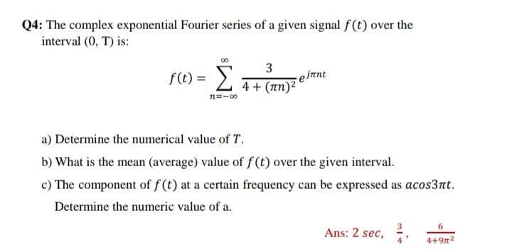 Q4: The complex exponential Fourier series of a given signal f(t) over the
interval (0, T) is:
f(t) =
3
e ftnt
4 + (an)2
n=-00
a) Determine the numerical value of T.
b) What is the mean (average) value of f (t) over the given interval.
c) The component of f (t) at a certain frequency can be expressed as acos3nt.
Determine the numeric value of a.
Ans: 2 sec, ,
4+9n2
