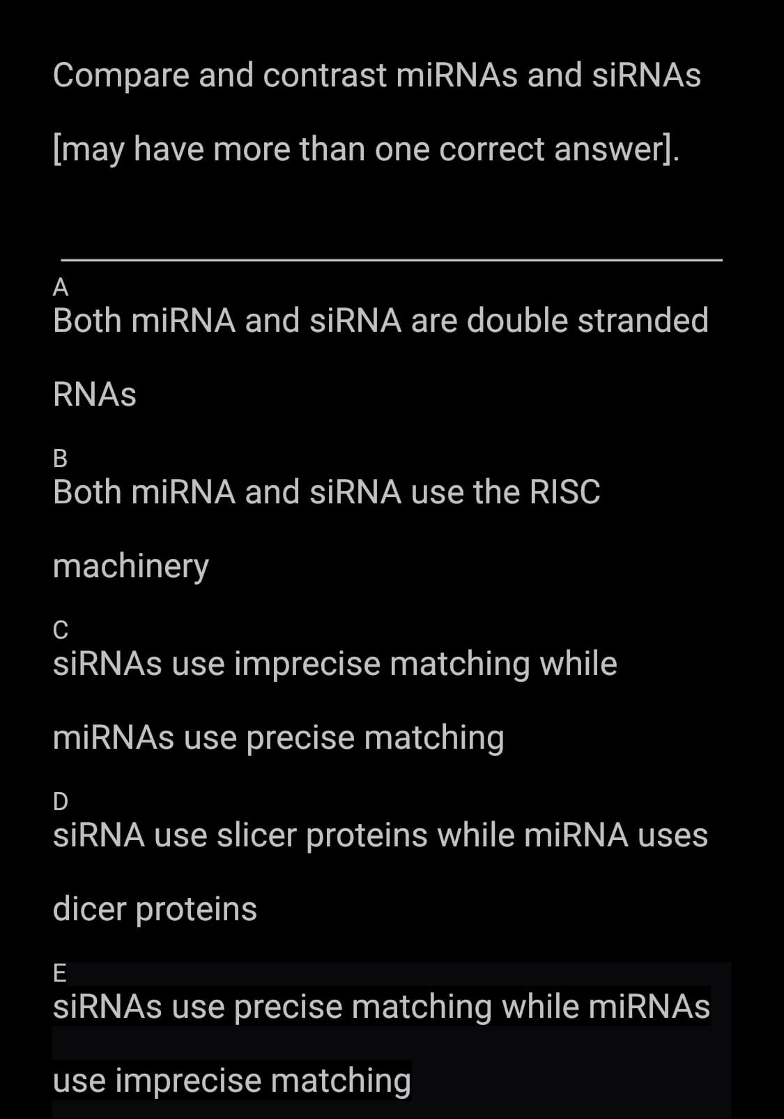 Compare and contrast miRNAs and siRNAs
[may have more than one correct answer].
A
Both miRNA and siRNA are double stranded
RNAs
B
Both miRNA and siRNA use the RISC
machinery
C
siRNAs use imprecise matching while
miRNAs use precise matching
D
siRNA use slicer proteins while miRNA uses
dicer proteins
E
siRNAs use precise matching while miRNAs
use imprecise matching