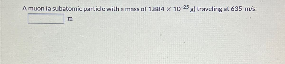 A muon (a subatomic particle with a mass of 1.884 x 10-25 g) traveling at 635 m/s:
m