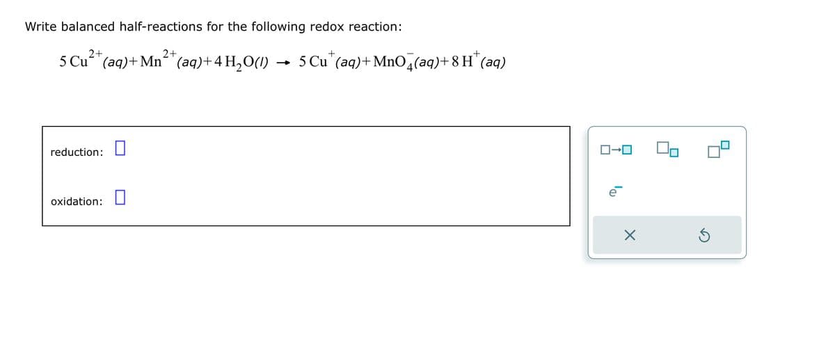 Write balanced half-reactions for the following redox reaction:
+
+
5 Cu2+ (aq)+Mn2+(aq)+4 H2O(l) → 5 Cu (aq)+MnO4(aq)+8H˜ (aq)
reduction:
oxidation:
ロ→ロ