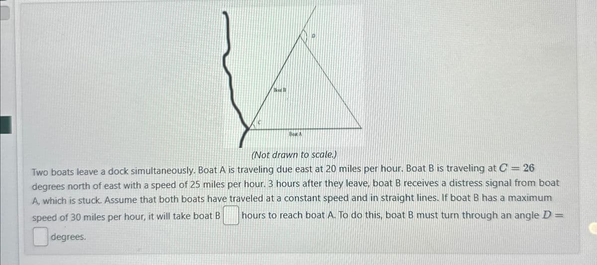 Во В
(Not drawn to scale.)
Two boats leave a dock simultaneously. Boat A is traveling due east at 20 miles per hour. Boat B is traveling at C = 26
degrees north of east with a speed of 25 miles per hour. 3 hours after they leave, boat B receives a distress signal from boat
A, which is stuck. Assume that both boats have traveled at a constant speed and in straight lines. If boat B has a maximum
speed of 30 miles per hour, it will take boat B
hours to reach boat A. To do this, boat B must turn through an angle D =
degrees.