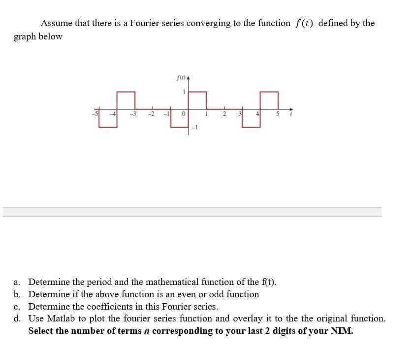 Assume that there is a Fourier series converging to the function f(t) defined by the
graph below
-3
a. Determine the period and the mathematical function of the f(t).
b. Determine if the above function is an even or odd function
c. Determine the coefficients in this Fourier series.
d. Use Matlab to plot the fourier series function and overlay it to the the original function.
Select the number of terms n corresponding to your last 2 digits of your NIM.
