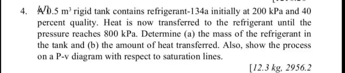 4. Ab.5 m' rigid tank contains refrigerant-134a initially at 200 kPa and 40
percent quality. Heat is now transferred to the refrigerant until the
pressure reaches 800 kPa. Determine (a) the mass of the refrigerant in
the tank and (b) the amount of heat transferred. Also, show the process
on a P-v diagram with respect to saturation lines.
[12.3 kg, 2956.2
