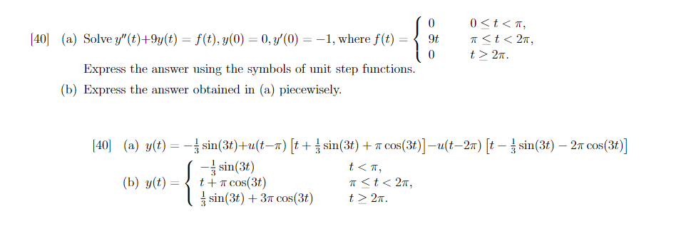 [40] (a) Solve y"(t)+9y(t) = f(t), y(0) = 0, y'(0) = -1, where f(t)
Express the answer using the symbols of unit step functions.
(b) Express the answer obtained in (a) piecewisely.
[40] (a) y(t) =
(b) y(t) =
0
9t
0
0<t<π,
π < t < 2π,
t> 2π.
-
sin(3t)+u(t−ñ) [t+ sin(3t) + π cos(3t)] −u(t−2ñ) [t − ½ sin(3t) — 2π cos(3t)]
-sin(3t)
t<π,
t + π cos(3t)
π < t < 2π,
sin (3t) + 3 cos (3t)
t> 2π.