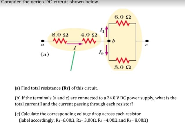 Consider the series DC circuit shown below.
6.0 2
8.0 Q
4.0 2
a
(a)
12
3.0 2
(a) Find total resistance (RT) of this circuit.
(b) If the terminals (a and c) are connected to a 24.0 V DC power supply, what is the
total current I and the current passing through each resistor?
(c) Calculate the corresponding voltage drop across each resistor.
(label accordingly: R1=6.000, R2= 3.000, R3 =4.000 and R4= 8.002)
