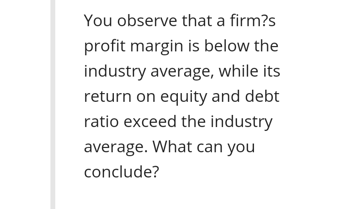You observe that a firm?s
profit margin is below the
industry average, while its
return on equity and debt
ratio exceed the industry
average. What can you
conclude?
