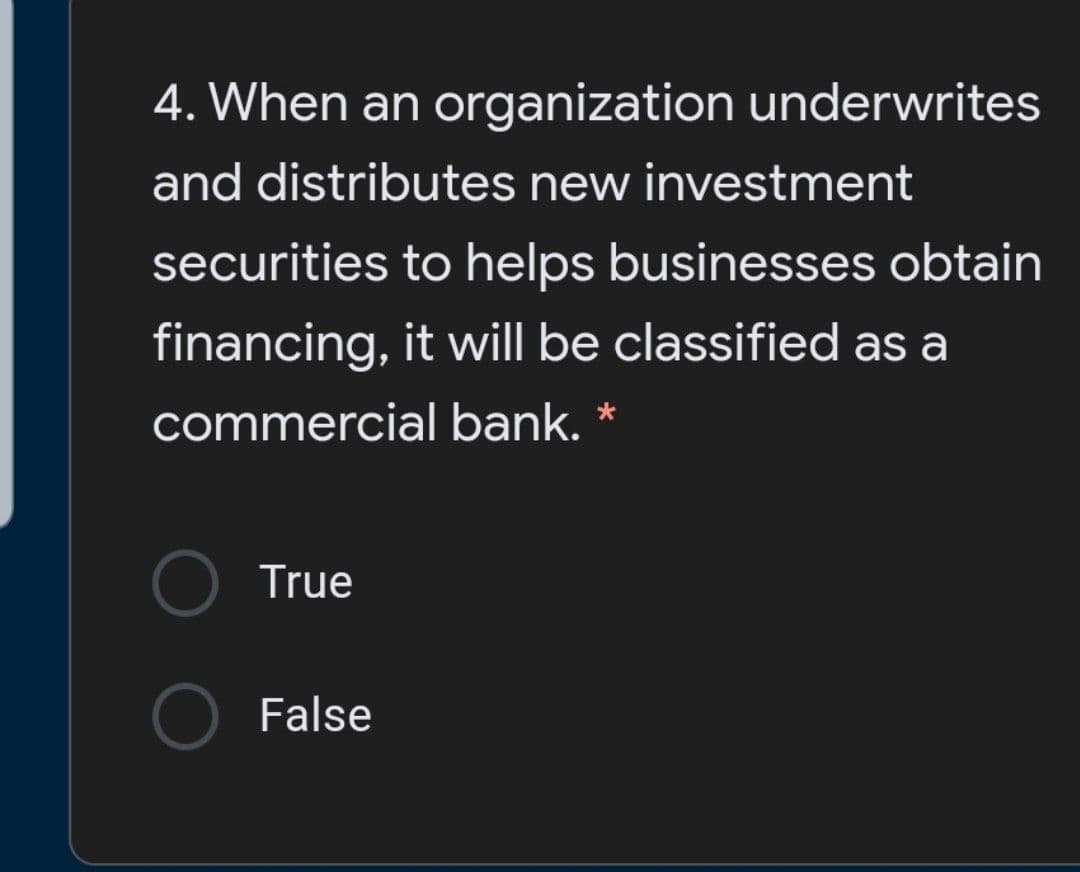 4. When an organization underwrites
and distributes new investment
securities to helps businesses obtain
financing, it will be classified as a
commercial bank. *
True
False
