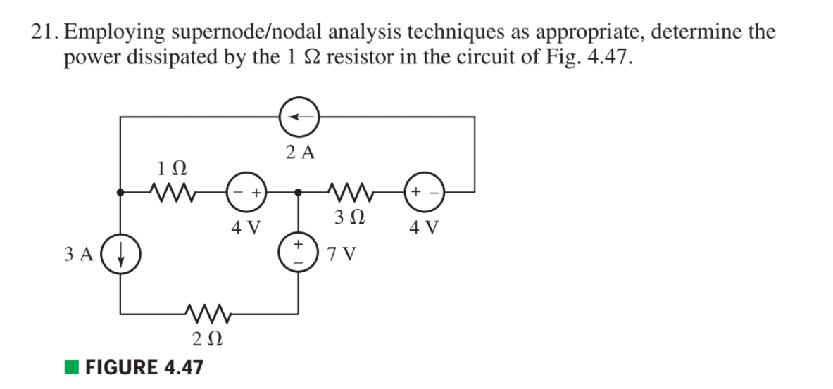 21. Employing supernode/nodal analysis techniques as appropriate, determine the
power dissipated by the 1 2 resistor in the circuit of Fig. 4.47.
2 A
1Ω
+ -
3Ω
4 V
4 V
+
3 A
7 V
2Ω
FIGURE 4.47
