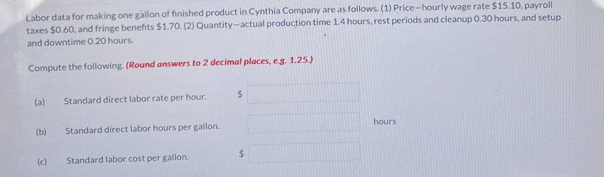 Labor data for making one gallon of finished product in Cynthia Company are as follows. (1) Price-hourly wage rate $15.10, payroll
taxes $0.60, and fringe benefits $1.70. (2) Quantity-actual production time 1.4 hours, rest periods and cleanup 0.30 hours, and setup
and downtime 0.20 hours.
Compute the following. (Round answers to 2 decimal places, e.g. 1.25.)
(a)
Standard direct labor rate per hour.
$
(b)
Standard direct labor hours per gallon.
(c)
Standard labor cost per gallon.
$
hours