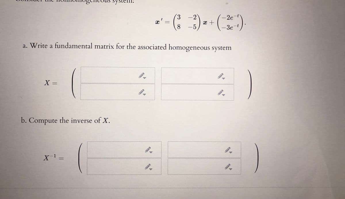 System:
3.
-2
- 2e
x'
8
-5
-3e-t
a. Write a fundamental matrix for the associated homogeneous system
X =
b. Compute the inverse of X.
X-1 =
