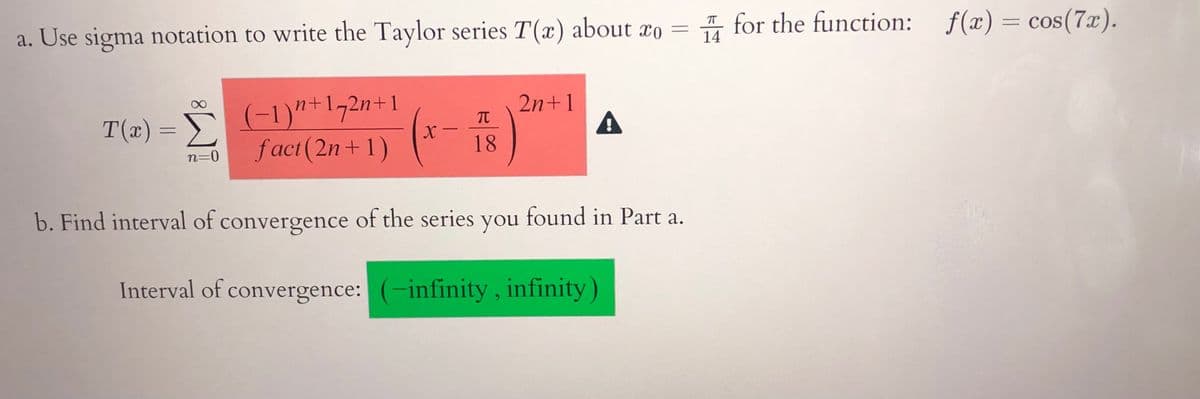 I for the function: f(x) = cos(7x).
= COS
a. Use sigma notation to write the Taylor series T(x) about xo =
14
(-1)"+172n+1
Σ
fact (2n+1)
2n+1
A
T(x)
X -
18
n=0
b. Find interval of convergence of the series you found in Part a.
Interval of convergence: (-infinity, infinity)
