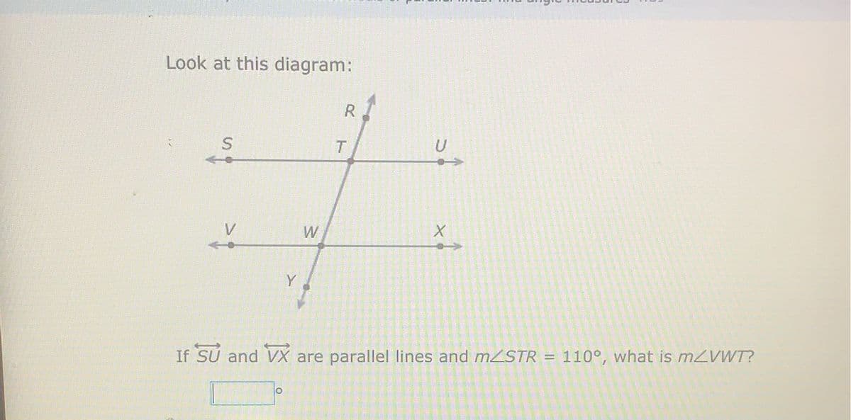 Look at this diagram:
R
T.
V
W
Y
If SU and VX are parallel lines and mSTR = 110°, what is mZVWT?
