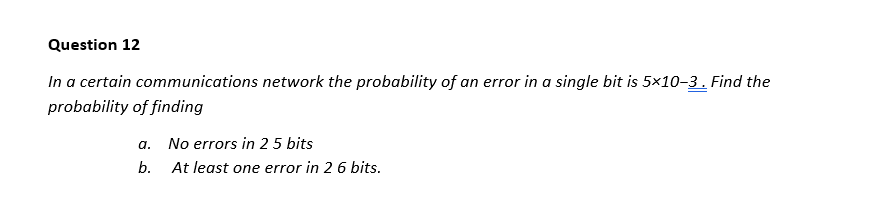 Question 12
In a certain communications network the probability of an error in a single bit is 5x10-3. Find the
probability of finding
a. No errors in 25 bits
b. At least one error in 2 6 bits.