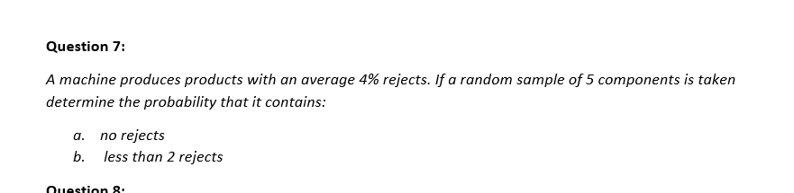 Question 7:
A machine produces products with an average 4% rejects. If a random sample of 5 components is taken
determine the probability that it contains:
a. no rejects
b. less than 2 rejects
Question 8: