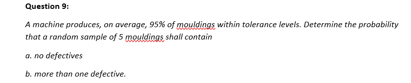 Question 9:
A machine produces, on average, 95% of mouldings within tolerance levels. Determine the probability
that a random sample of 5 mouldings shall contain
a. no defectives
b. more than one defective.