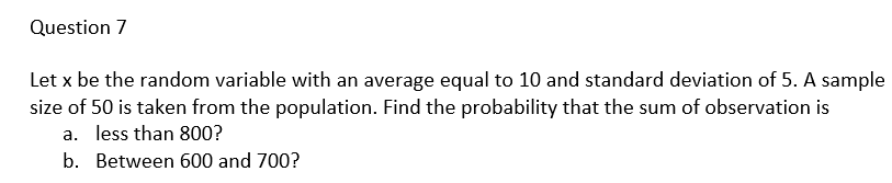 Question 7
Let x be the random variable with an average equal to 10 and standard deviation of 5. A sample
size of 50 is taken from the population. Find the probability that the sum of observation is
a. less than 800?
b.
Between 600 and 700?