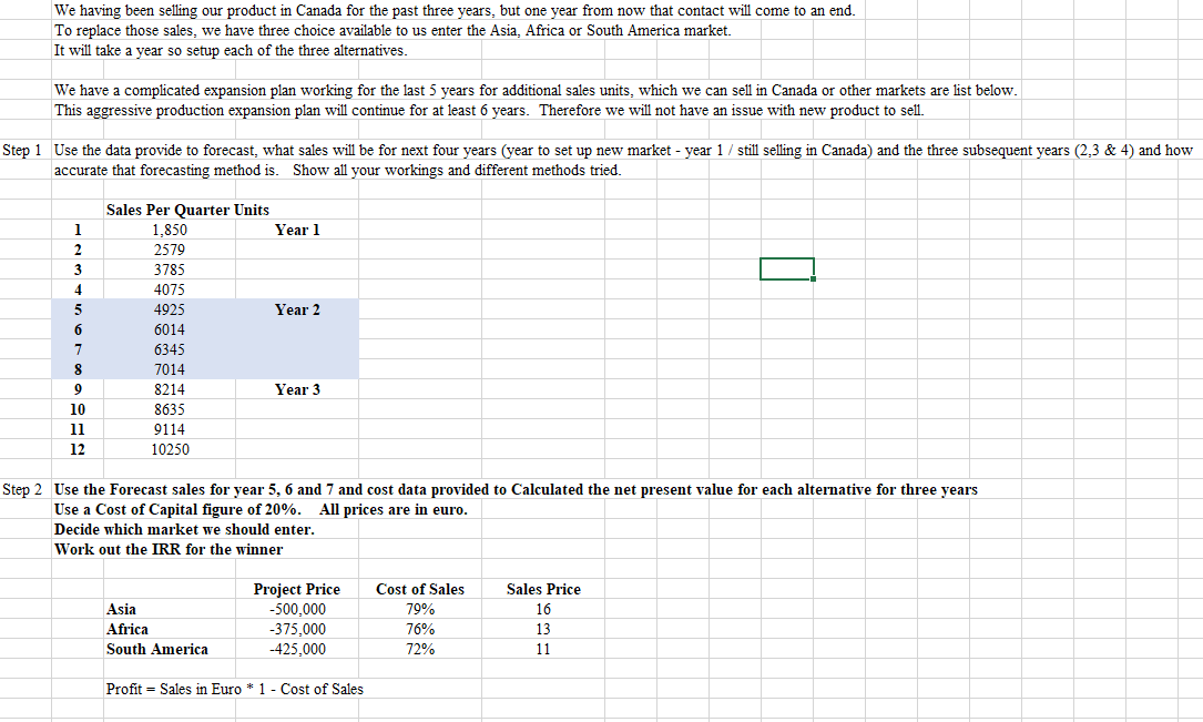 We having been selling our product in Canada for the past three years, but one year from now that contact will come to an end.
To replace those sales, we have three choice available to us enter the Asia, Africa or South America market.
It will take a year so setup each of the three alternatives.
We have a complicated expansion plan working for the last 5 years for additional sales units, which we can sell in Canada or other markets are list below.
This aggressive production expansion plan will continue for at least 6 years. Therefore we will not have an issue with new product to sell.
Step 1 Use the data provide to forecast, what sales will be for next four years (year to set up new market - year 1/ still selling in Canada) and the three subsequent years (2,3 & 4) and how
accurate that forecasting method is. Show all your workings and different methods tried.
1
2
3
4
5
6
7
8
9
10
11
12
Sales Per Quarter Units
1,850
2579
3785
4075
4925
6014
6345
7014
8214
8635
9114
10250
Asia
Africa
South America
Year 1
Year 2
Step 2 Use the Forecast sales for year 5, 6 and 7 and cost data provided to Calculated the net present value for each alternative for three years
Use a Cost of Capital figure of 20%. All prices are in euro.
Decide which market we should enter.
Work out the IRR for the winner
=
Year 3
Project Price
-500,000
-375,000
-425,000
Profit Sales in Euro* 1- Cost of Sales
Cost of Sales
79%
76%
72%
Sales Price
16
13
11