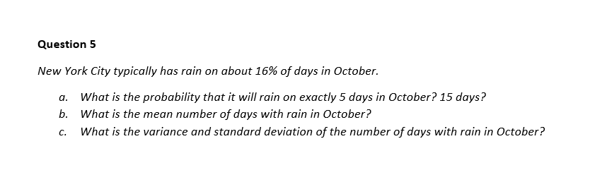 Question 5
New York City typically has rain on about 16% of days in October.
a. What is the probability that it will rain on exactly 5 days in October? 15 days?
b. What is the mean number of days with rain in October?
C. What is the variance and standard deviation of the number of days with rain in October?