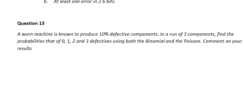 b.
At least one error in 2 6 bits.
Question 13
A worn machine is known to produce 10% defective components. In a run of 3 components, find the
probabilities that of 0, 1, 2 and 3 defectives using both the Binomial and the Poisson. Comment on your
results