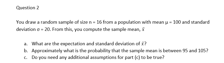 Question 2
You draw a random sample of size n = 16 from a population with mean µ = 100 and standard
deviation o = 20. From this, you compute the sample mean, x
a. What are the expectation and standard deviation of x?
b. Approximately what is the probability that the sample mean is between 95 and 105?
c. Do you need any additional assumptions for part (c) to be true?