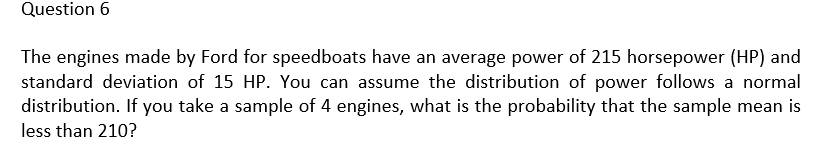 Question 6
The engines made by Ford for speedboats have an average power of 215 horsepower (HP) and
standard deviation of 15 HP. You can assume the distribution of power follows a normal
distribution. If you take a sample of 4 engines, what is the probability that the sample mean is
less than 210?