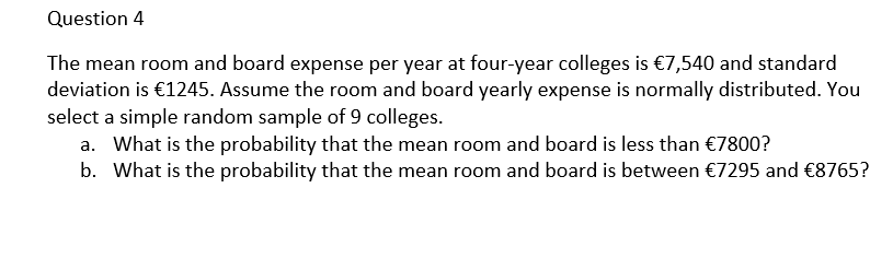 Question 4
The mean room and board expense per year at four-year colleges is €7,540 and standard
deviation is €1245. Assume the room and board yearly expense is normally distributed. You
select a simple random sample of 9 colleges.
a. What is the probability that the mean room and board is less than €7800?
b. What is the probability that the mean room and board is between €7295 and €8765?