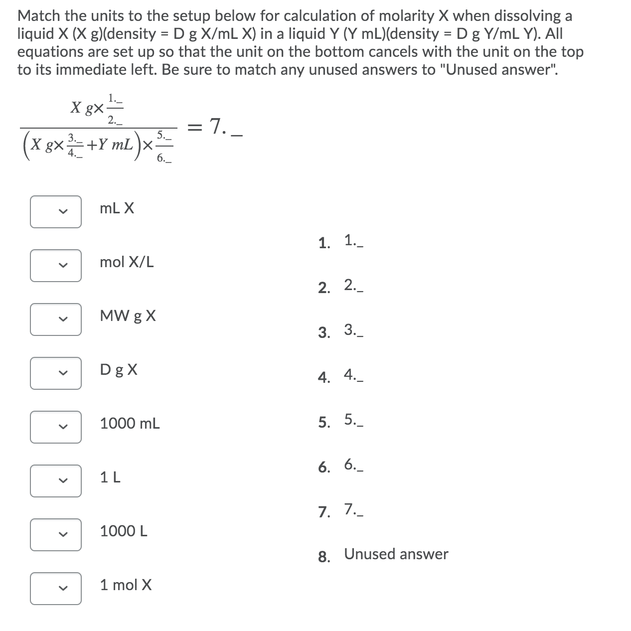 Match the units to the setup below for calculation of molarity X when dissolving a
liquid X (X g)(density = D g X/mL X) in a liquid Y (Y mL)(density = D g Y/mL Y). All
equations are set up so that the unit on the bottom cancels with the unit on the top
to its immediate left. Be sure to match any unused answers to "Unused answer".
X gx=
2._
= 7. _
1.-
5._
X gX
:+Y mL
6.
mL X
1. 1.
mol X/L
2. 2._
MW g X
3. 3.
Dg X
4. 4._
1000 mL
5. 5._
6. 6._
1 L
7. 7.
1000 L
8. Unused answer
1 mol X
>
>
>
>
>
>
>
