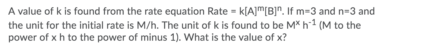 A value of k is found from the rate equation Rate = k[A]m[B]". If m=3 and n=3 and
the unit for the initial rate is M/h. The unit of k is found to be MX h¯1 (M to the
power of x h to the power of minus 1). What is the value of x?

