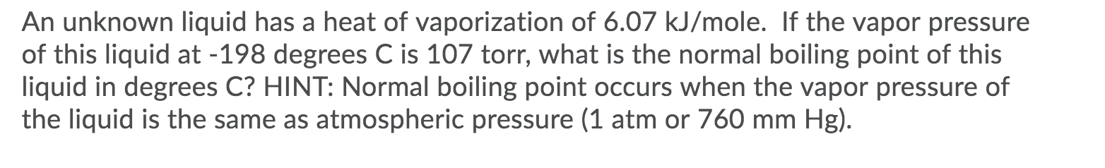 An unknown liquid has a heat of vaporization of 6.07 kJ/mole. If the vapor pressure
of this liquid at -198 degrees C is 107 torr, what is the normal boiling point of this
liquid in degrees C? HINT: Normal boiling point occurs when the vapor pressure of
the liquid is the same as atmospheric pressure (1 atm or 760 mm Hg).
