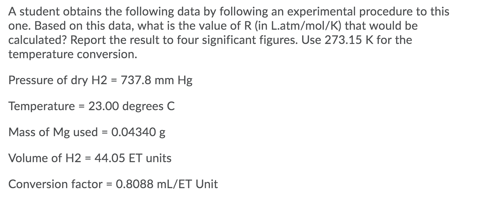 A student obtains the following data by following an experimental procedure to this
one. Based on this data, what is the value of R (in L.atm/mol/K) that would be
calculated? Report the result to four significant figures. Use 273.15 K for the
temperature conversion.
Pressure of dry H2 = 737.8 mm Hg
Temperature = 23.00 degrees C
Mass of Mg used = 0.04340 g
Volume of H2 = 44.05 ET units
%3D
Conversion factor = 0.8088 mL/ET Unit
