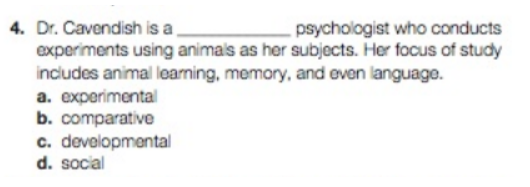 4. Dr. Cavendish is a
psychologist who conducts
experiments using animals as her subjects. Her focus of study
includes animal learning, memory, and even language.
a. experimental
b. comparative
c. developmental
d. social