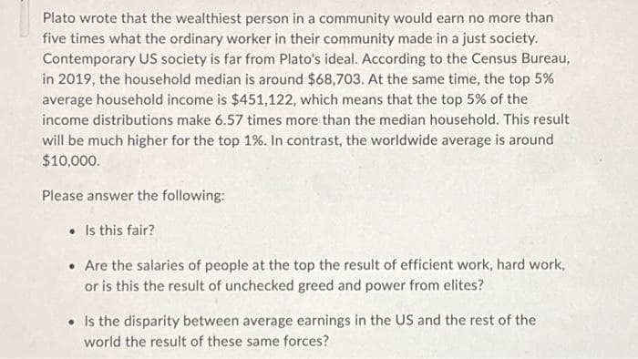 Plato wrote that the wealthiest person in a community would earn no more than
five times what the ordinary worker in their community made in a just society.
Contemporary US society is far from Plato's ideal. According to the Census Bureau,
in 2019, the household median is around $68,703. At the same time, the top 5%
average household income is $451,122, which means that the top 5% of the
income distributions make 6.57 times more than the median household. This result
will be much higher for the top 1%. In contrast, the worldwide average is around
$10,000.
Please answer the following:
• Is this fair?
• Are the salaries of people at the top the result of efficient work, hard work,
or is this the result of unchecked greed and power from elites?
• Is the disparity between average earnings in the US and the rest of the
world the result of these same forces?