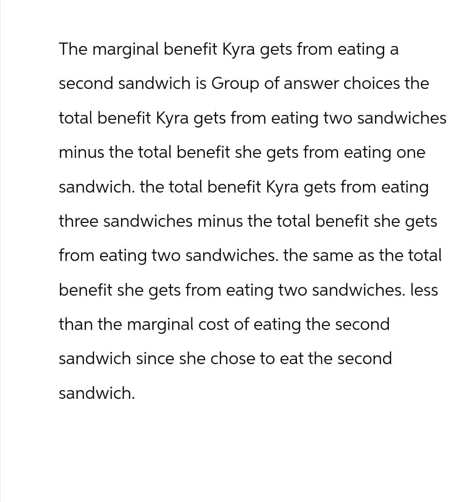 The marginal benefit Kyra gets from eating a
second sandwich is Group of answer choices the
total benefit Kyra gets from eating two sandwiches
minus the total benefit she gets from eating one
sandwich. the total benefit Kyra gets from eating
three sandwiches minus the total benefit she gets
from eating two sandwiches. the same as the total
benefit she gets from eating two sandwiches. less
than the marginal cost of eating the second
sandwich since she chose to eat the second
sandwich.