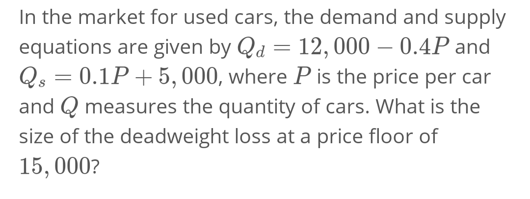 In the market for used cars, the demand and supply
equations are given by Qd = 12,000 – 0.4P and
0.1P+ 5, 000, where P is the price per car
-
Qs
and Q measures the quantity of cars. What is the
size of the deadweight loss at a price floor of
15, 000?
