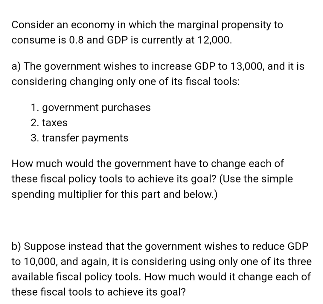 Consider an economy in which the marginal propensity to
consume is 0.8 and GDP is currently at 12,000.
a) The government wishes to increase GDP to 13,000, and it is
considering changing only one of its fiscal tools:
1. government purchases
2. taxes
3. transfer payments
How much would the government have to change each of
these fiscal policy tools to achieve its goal? (Use the simple
spending multiplier for this part and below.)
b) Suppose instead that the government wishes to reduce GDP
to 10,000, and again, it is considering using only one of its three
available fiscal policy tools. How much would it change each of
these fiscal tools to achieve its goal?
