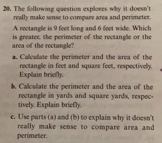 20. The following question explores why it doesn't
really make sense to compare area and perimeter.
A rectangle is 9 feet long and 6 feet wide. Which
is greater, the perimeter of the rectangle or the
area of the rectangle?
a. Calculate the perimeter and the area of the
rectangle in feet and square feet, respectively
Explain briefly.
b. Calculate the perimeter and the area of the
rectangle in yards and square yards, respec-
tively. Explain briefly.
c. Use parts (a) and (b) to explain why it doesn't
really make sense to compare area and
perimeter.
