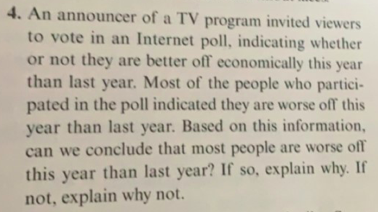 4. An announcer of a TV program invited viewers
to vote in an Internet poll, indicating whether
or not they are better off economically this year
than last year. Most of the people who partici-
pated in the poll indicated they are worse off this
year than last year. Based on this information,
can we conclude that most people are worse off
this year than last year? If so, explain why. If
not, explain why not.
