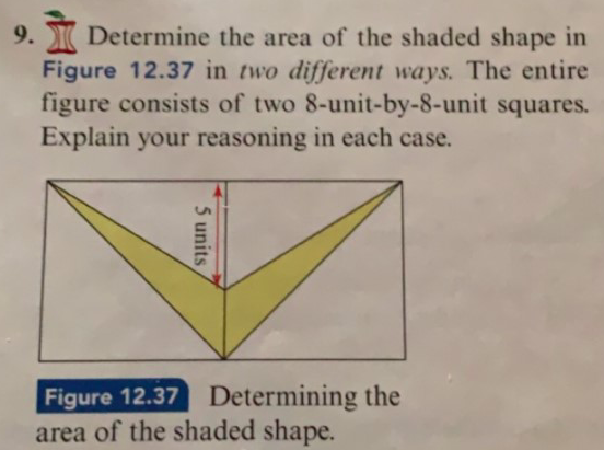 Determine the area of the shaded shape in
Figure 12.37 in two different ways. The entire
figure consists of two 8-unit-by-8-unit squares.
Explain your reasoning in each case.
9.
Determining the
Figure 12.37
area of the shaded shape.
5 units
