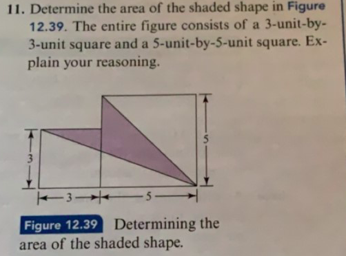 11. Determine the area of the shaded shape in Figure
12.39. The entire figure consists of a 3-unit-by-
3-unit square and a 5-unit-by-5-unit square. Ex-
plain your reasoning.
5
3
5_
Figure 12.39
area of the shaded shape.
Determining the
