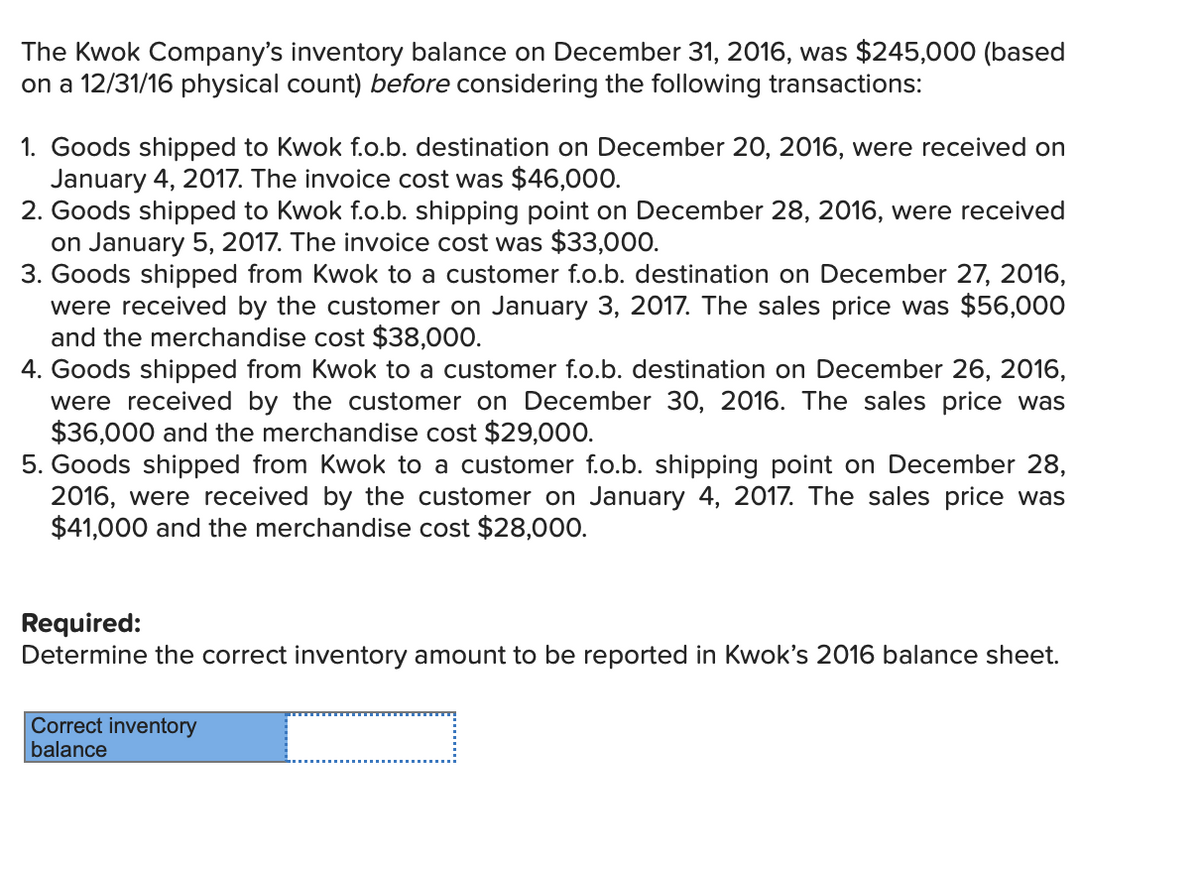 The Kwok Company's inventory balance on December 31, 2016, was $245,000 (based
on a 12/31/16 physical count) before considering the following transactions:
1. Goods shipped to Kwok f.o.b. destination on December 20, 2016, were received on
January 4, 2017. The invoice cost was $46,000.
2. Goods shipped to Kwok f.o.b. shipping point on December 28, 2016, were received
on January 5, 2017. The invoice cost was $33,000.
3. Goods shipped from Kwok to a customer f.o.b. destination on December 27, 2016,
were received by the customer on January 3, 2017. The sales price was $56,000
and the merchandise cost $38,000.
4. Goods shipped from Kwok to a customer f.o.b. destination on December 26, 2016,
were received by the customer on December 30, 2016. The sales price was
$36,000 and the merchandise cost $29,000.
5. Goods shipped from Kwok to a customer f.o.b. shipping point on December 28,
2016, were received by the customer on January 4, 2017. The sales price was
$41,000 and the merchandise cost $28,000.
Required:
Determine the correct inventory amount to be reported in Kwok's 2016 balance sheet.
Correct inventory
balance