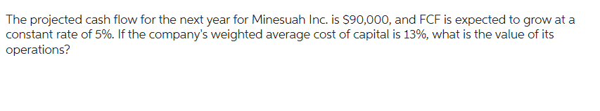 The projected cash flow for the next year for Minesuah Inc. is $90,000, and FCF is expected to grow at a
constant rate of 5%. If the company's weighted average cost of capital is 13%, what is the value of its
operations?