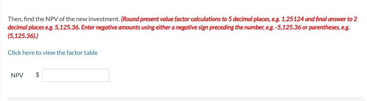 Then, find the NPV of the new investment. (Round present value factor calculations to 5 decimal places, e.g. 1.25124 and final answer to 2
decimal places e.g. 5,125.36. Enter negative amounts using either a negative sign preceding the number, e.g. -5,125.36 or parentheses, e.g.
(5,125.36).)
Click here to view the factor table
NPV $